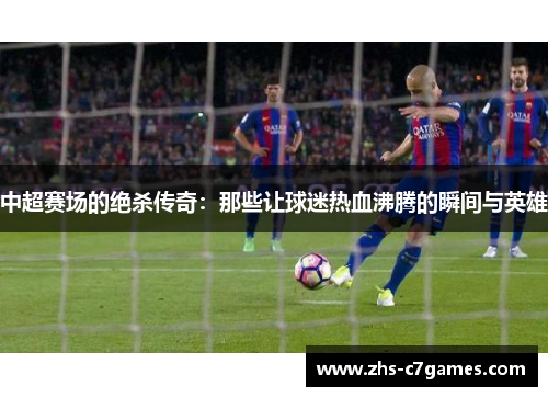 中超赛场的绝杀传奇：那些让球迷热血沸腾的瞬间与英雄