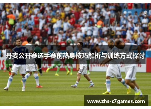 丹麦公开赛选手赛前热身技巧解析与训练方式探讨 丹麦公开赛选手赛前热身技巧解析与训练方式探讨