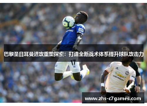 巴黎圣日耳曼进攻重塑探索：打造全新战术体系提升球队攻击力