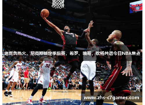 老鹰负热火，尼克斯锁定季后赛，希罗、嘴哥、吹杨共谱今日NBA焦点