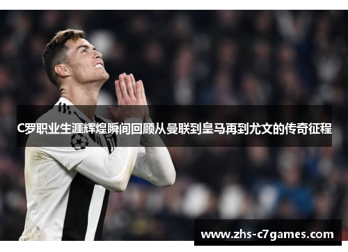 C罗职业生涯辉煌瞬间回顾从曼联到皇马再到尤文的传奇征程