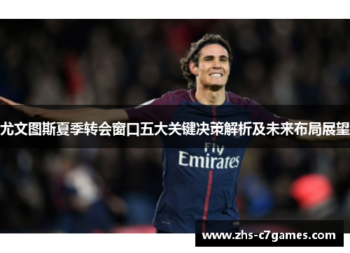 尤文图斯夏季转会窗口五大关键决策解析及未来布局展望