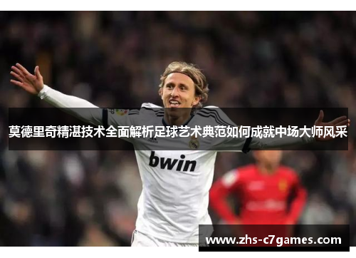 莫德里奇精湛技术全面解析足球艺术典范如何成就中场大师风采