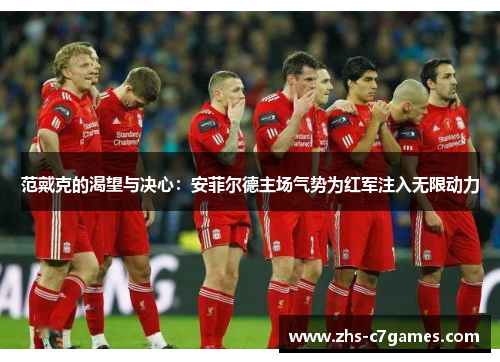 范戴克的渴望与决心：安菲尔德主场气势为红军注入无限动力