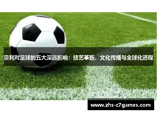 贝利对足球的五大深远影响：技艺革新、文化传播与全球化进程