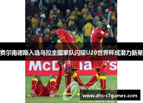 费尔南德斯入选乌拉圭国家队闪耀U20世界杯成潜力新星