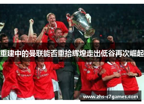 重建中的曼联能否重拾辉煌走出低谷再次崛起 重建中的曼联能否重拾辉煌走出低谷再次崛起