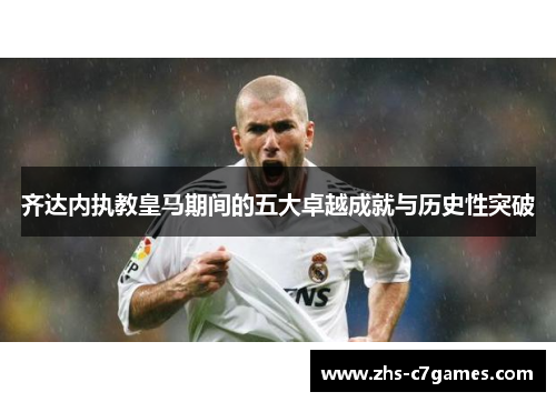 齐达内执教皇马期间的五大卓越成就与历史性突破